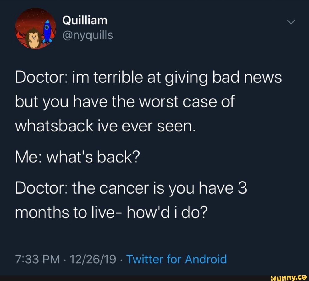 Doctor: im terrible at giving bad news
but you have the worst case of
whatsback ive ever seen.
Me: what's back?
Doctor: the cancer is you have 3
months to live- how'd i do?
7:33 PM
Twitter for Android