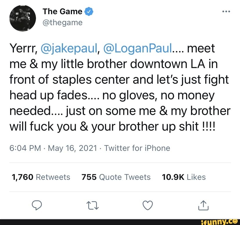 The Game
Yerrr, @jakepaul, @LoganPaul.... meet me & my little brother downtown LA in front of staples center and let's just fight head up fades.... no gloves, no money
needed.... just on some me & my brother will fuck you & your brother up shit
PM - May 16, 2021 - Twitter for iPhone
