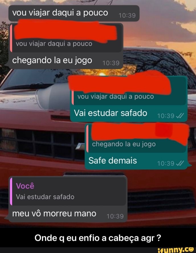 vou viajar daqui a pouco
II vou viajar daqui a pouco chegando la eu jogo
vou viajar daqui a pouco
Vai estudar safado
chegando la eu jogo
Safe demais 4/
Você
Vai estudar safado
meu vô morreu mano
Onde eu enfio a cabeça agr ? - Onde q eu enfio a cabeça agr ?