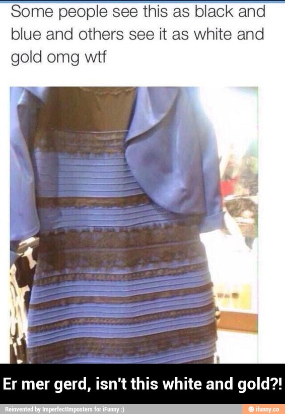 Someople see this as black and
blue and others see it as white and
gold omg wtf
Er mer gerd, isn't this white and gold?! - Er mer gerd, isn't this white and gold?!