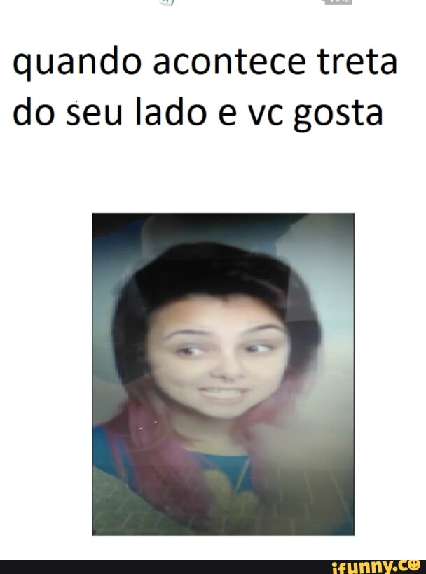 quando acontece treta
do seu lado e vc gosta