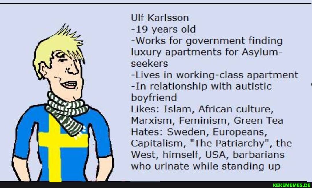 Ulf Karlsson
-19 years old
-Works for government finding luxury apartments for Asylum- seekers
-Lives in working-class apartment
-In relationship with autistic boyfriend
Likes: Islam, African culture,
Marxism, Feminism, Green Tea
Hates: Sweden, Europeans,
Capitalism, "The Patriarchy", the
West, himself, USA, barbarians who urinate while standing up