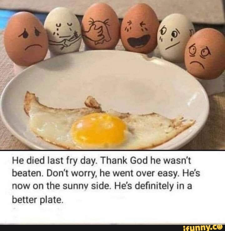 He died last fry day. Thank God he wasn't beaten. Don't worry, he went over easy. He's now on the sunny side. He's definitely in a better plate.