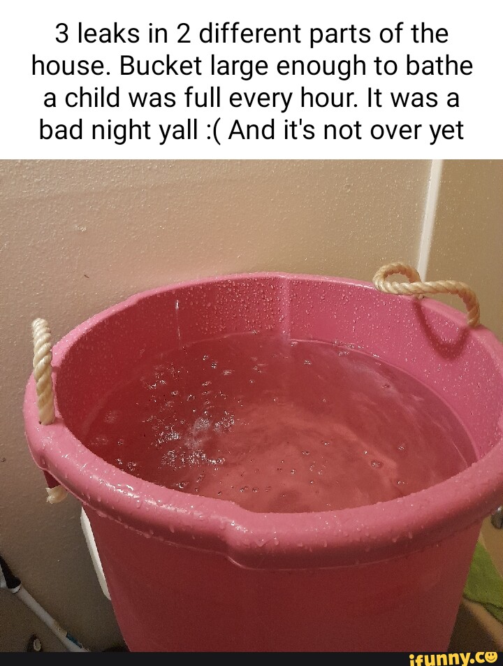 3 leaks in 2 different parts of the house. Bucket large enough to bathe