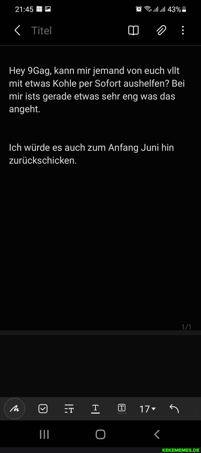 < Titel
Hey 9Gag, kann mir jemand von euch vllt mit etwas Kohle per Sofort aushelfen? Bei mir ists gerade etwas sehr eng was das angeht.
Ich würde es auch zum Anfang Juni hin zurückschicken.
