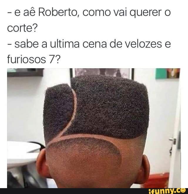 aê Roberto, como vai querer corte?
- sabe a ultima cena de velozes furiosos 7?
TA, -