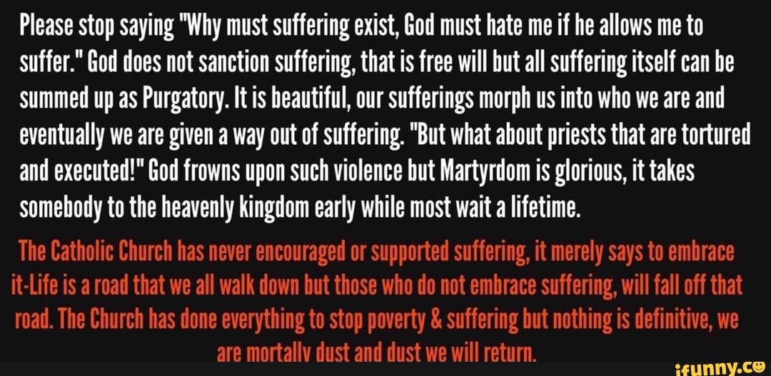 Please stop saying "Why must suffering exist, God must hate me if he allows me to
suffer." God does not sanction suffering, that is free will but all suffering itself can be
Summed up as Purgatory. It is beautiful, our sufferings morph us into who we are and
eventually we are given a way out of suffering. "But what about priests that are tortured
and executed!" God frowns upon such violence but Martyrdom is glorious, it takes
somebody to the heavenly kingdom early while most wait a lifetime.
The Catholic Church has never encouraged or supported suffering, it merely says to embrace
it-Life is a road that we all walk down but those who do not embrace suffering, will fall off that
road. The Church has done everything to stop poverty suffering but nothing is definitive, we
are mortally dust and dust we will return.