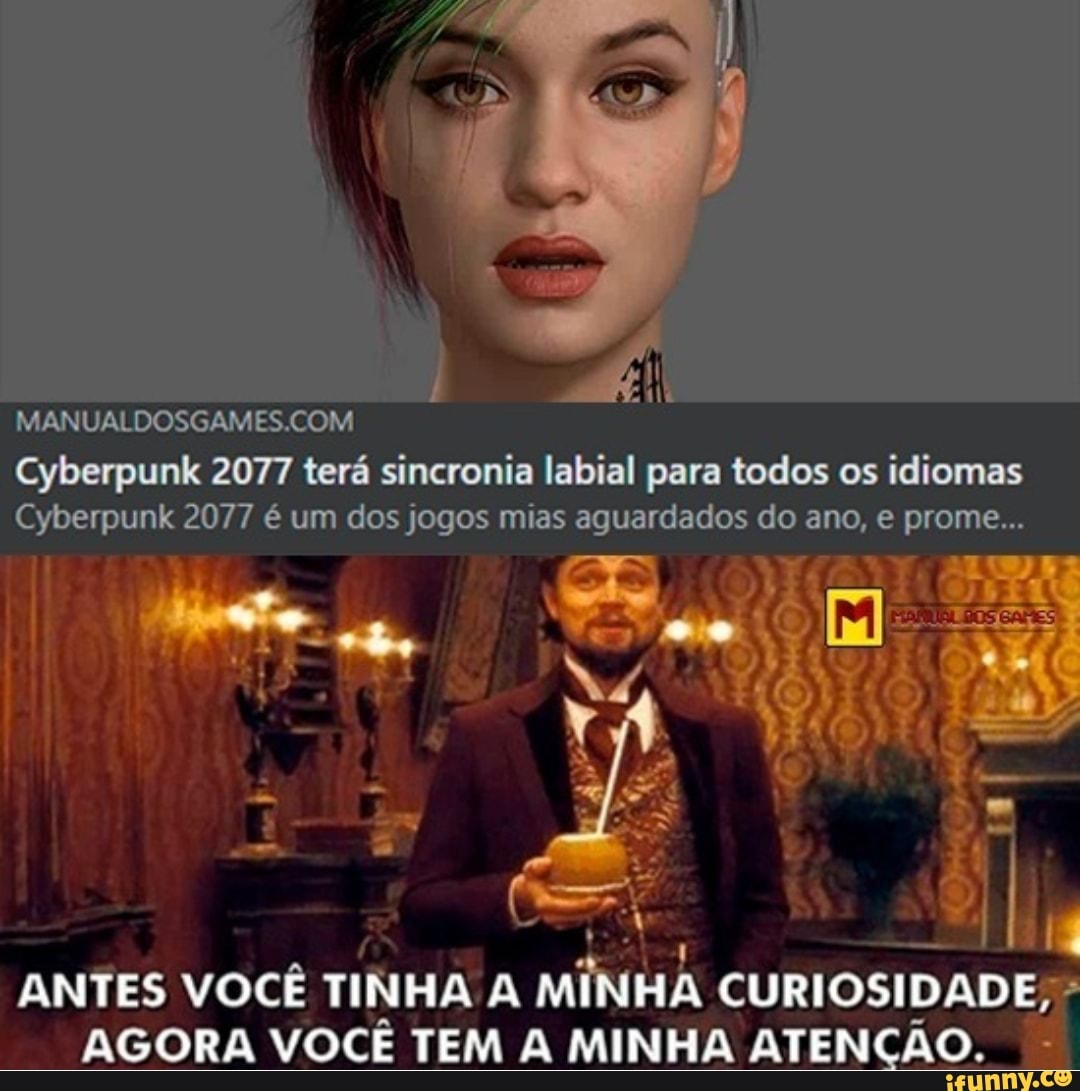 MANUALDOSGAMES COM Cyberpunk 2077 terá sincronia labial para todos os idiomas
Cyberpunk 2077 é um dos jogos mias aguardados do ano, e prome...
- -
SG ms
ANTES VOCÊ TINHA A MINHA CURIOSIDADE,
AGORA VOCÊ TEM MINHA ATENÇÃO.