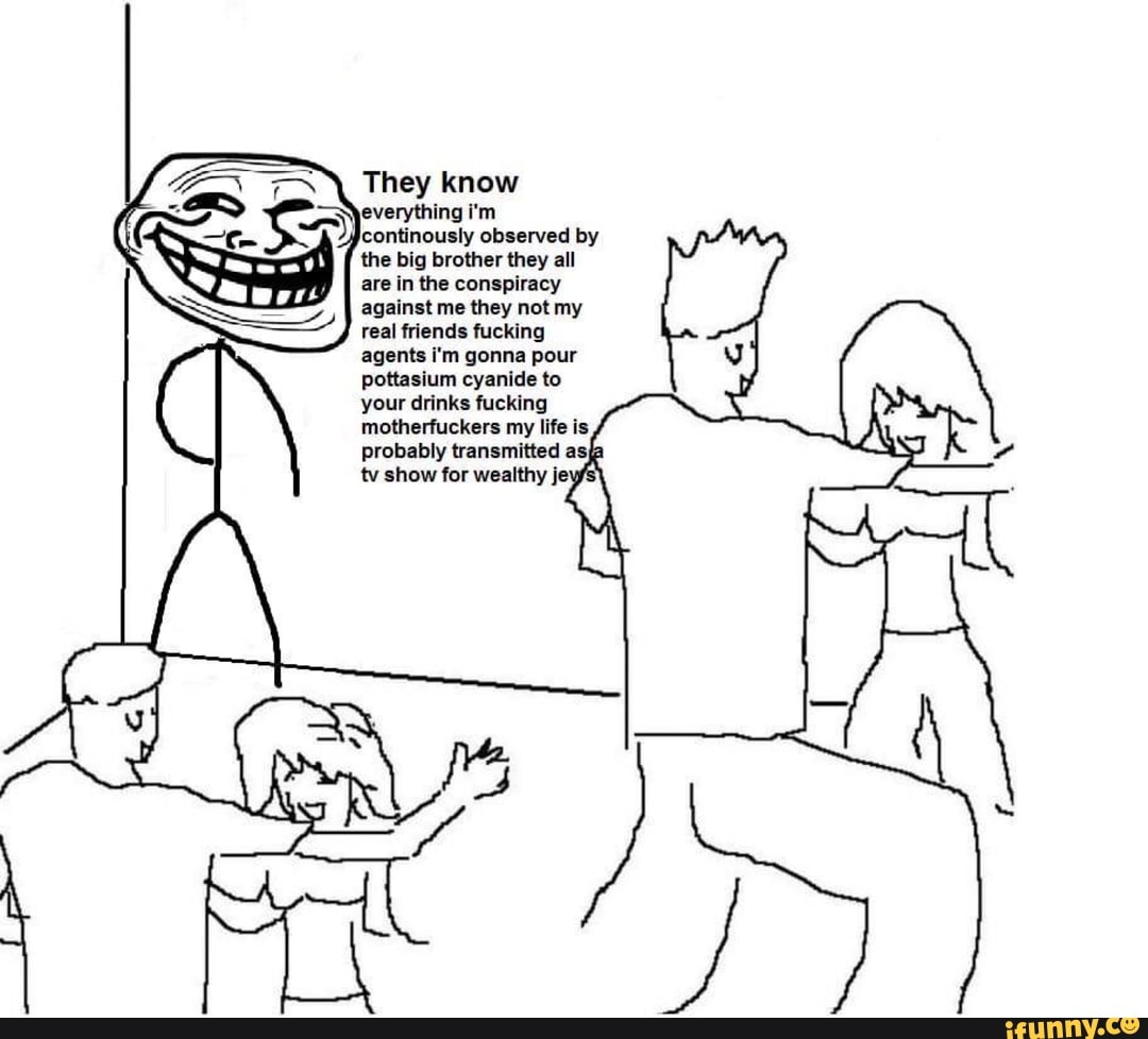 They know
--\everything i'm continously observed by the big brother they all
are in the conspiracy against me they not my real friends fucking agents i'm gonna pour pottasium cyanide to your drinks fucking motherfuckers my life is probably transmitted as; tv show for wealthy je'