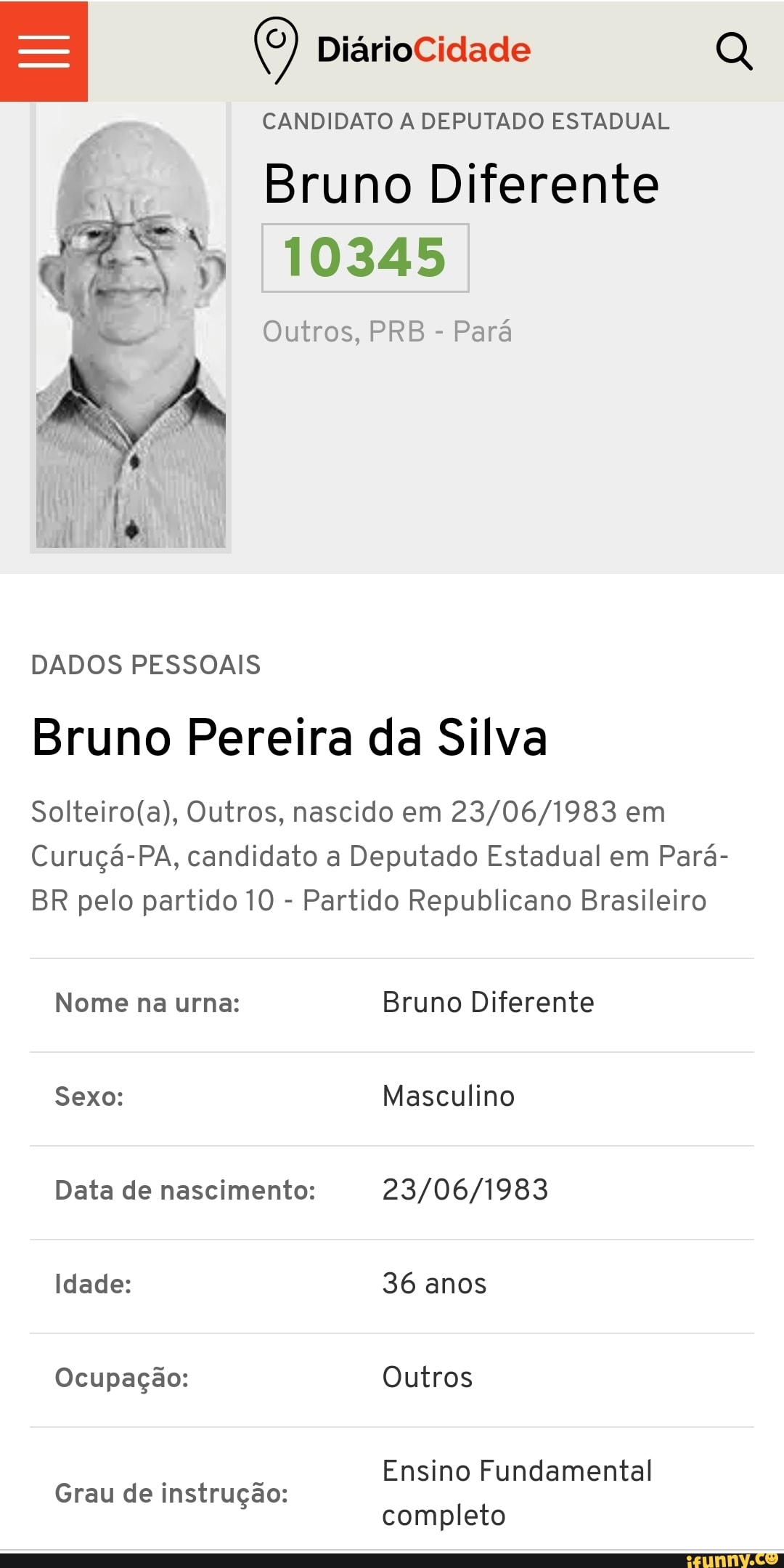 CANDIDATO A DEPUTADO ESTADUAL
Bruno Diferente
10345
Outros, PRB
Para
DADOS PESSOAIS
Bruno Pereira da Silva
Solteiro(a), Outros, nascido em 23/06/1983 em
Curuçá-PA, candidato a Deputado Estadual em Pará-
BR pelo partido 10 Partido Republicano Brasileiro
Nome na urna: Bruno Diferente
Data de nascimento: 23/06/1983
Ocupação: Outros
Ensino Fundamental
Grau de instrugao:
completo