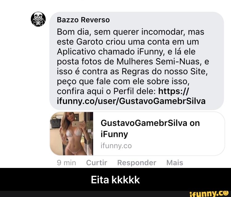 Bazzo Reverso
Bom dia, sem querer incomodar, mas
este Garoto criou uma conta em um
Aplicativo chamado iFunny,
e lá ele
posta fotos de Mulheres Semi-Nuas, e
isso é contra as Regras do nosso Site,
peço que fale com ele sobre isso,
confira aqui o Perfil dele: https:// - Eita kkkkk