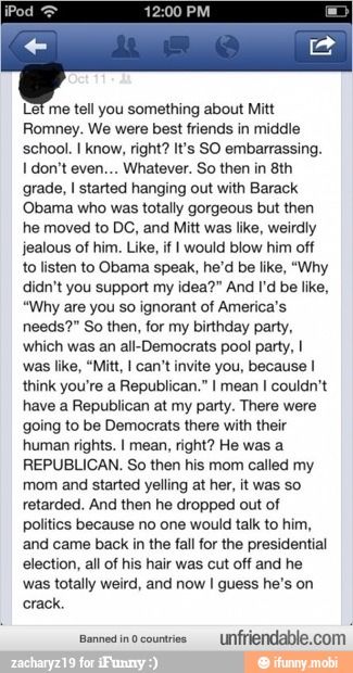 Let me tell you something about Mitt
Romney. We were best friends in middle
school. I know, right? It's SO embarrassing.
I don't even... Whatever. So then in 8th
grade, I started hanging out with Barack
'Obama who was totally gorgeous but then
he moved to DC, and Mitt was like, weirdly
jealous of him. Like, if I would blow him off
to listen to Obama speak, he'd be like, "Why
didn't you support my idea?" And I'd be like,
"Why are you so ignorant of America's
needs?" So then, for my birthday party,
which was an all-Democrats pool party, I
was like, "Mitt, I can't invite you, because I
think you're a Republican." I mean I couldn't
have a Republican at my party. There were
going to be Democrats there with their
human rights. I mean, right? He was a
REPUBLICAN. So then his mom called my
mom and started yelling at her, it was so
retarded. And then he dropped out of
Politics because no one would talk to him,
and came back in the fall for the presidential
election, all of his hair was cut off and he
was totally weird, and now I guess he's on