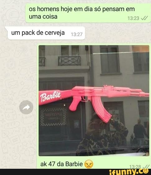 os homens hoje em dia só pensam em uma coisa
um pack de cerveja
ak 47 da Barbie