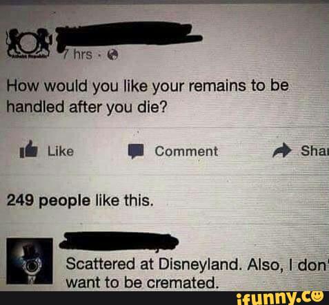 5wa would you like your remains to be
handled after you die?
Scattered at Disneyland Also, Idon
want to be cremated