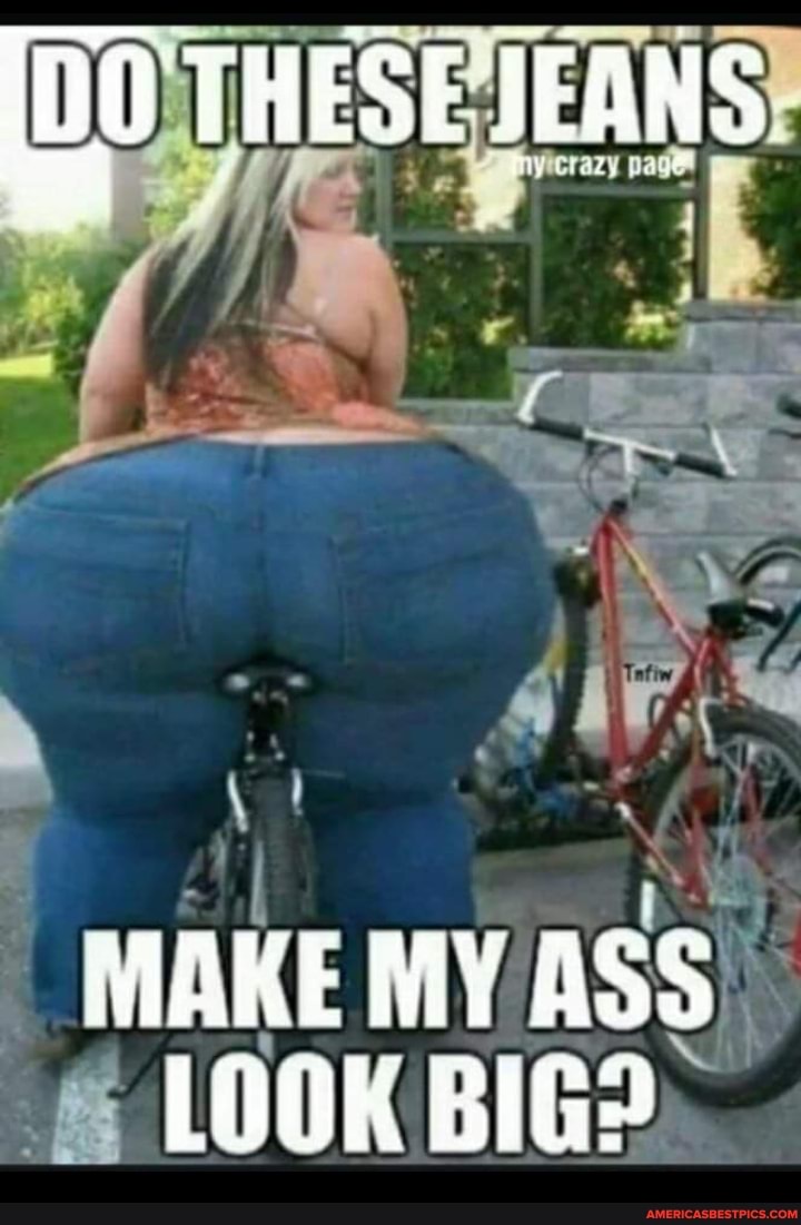 [00 THESE JEANS
MAKE MY ASS LOOK BIG?