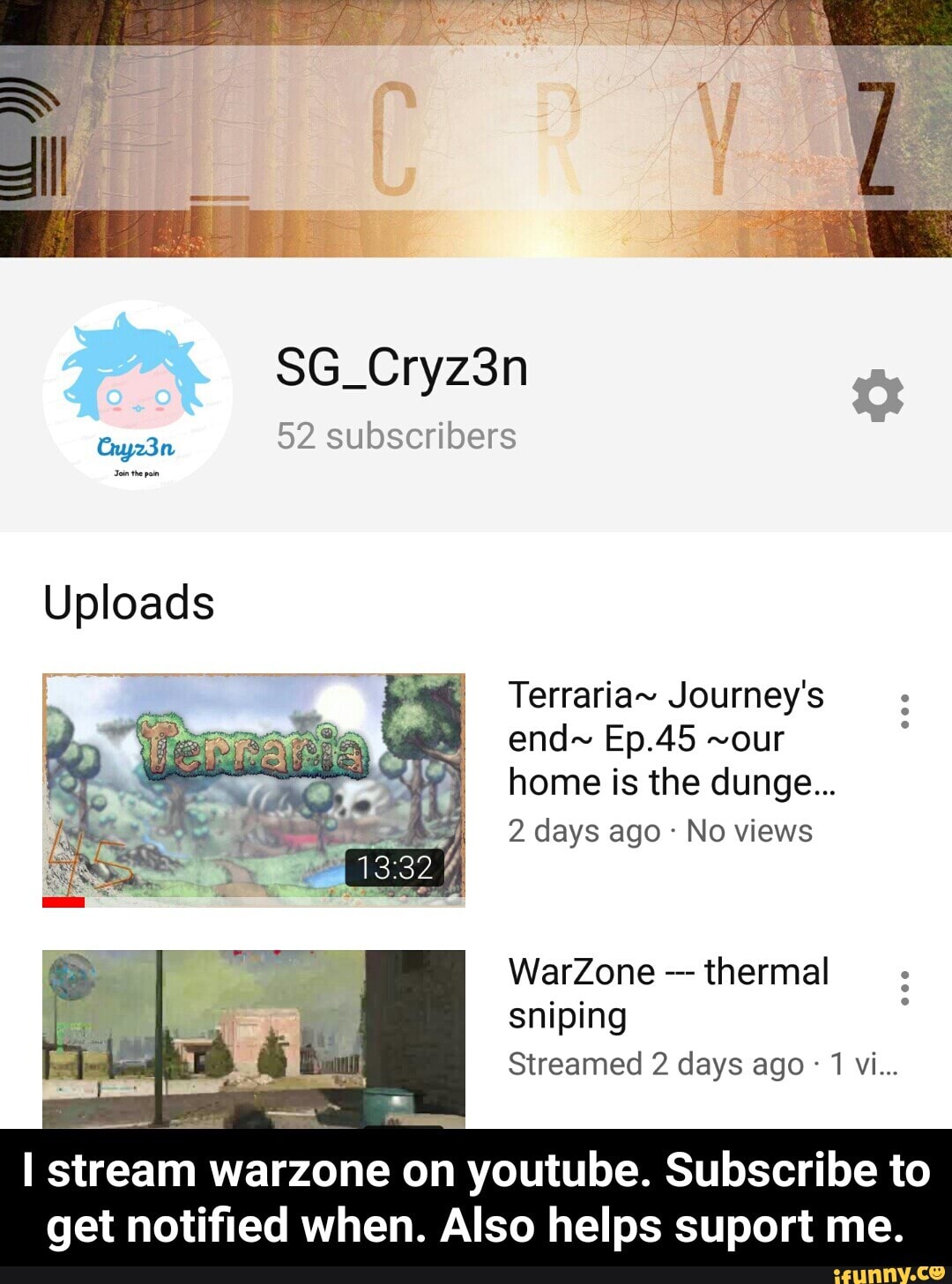 52 subscribers
Uploads
Terraria- Journey's
home is the dunge...
No views
WarZone thermal
I stream warzone on youtubse, Subscribe to
get notified when. Also helps suport me. - I stream warzone on youtube. Subscribe to get notified when. Also helps suport me.