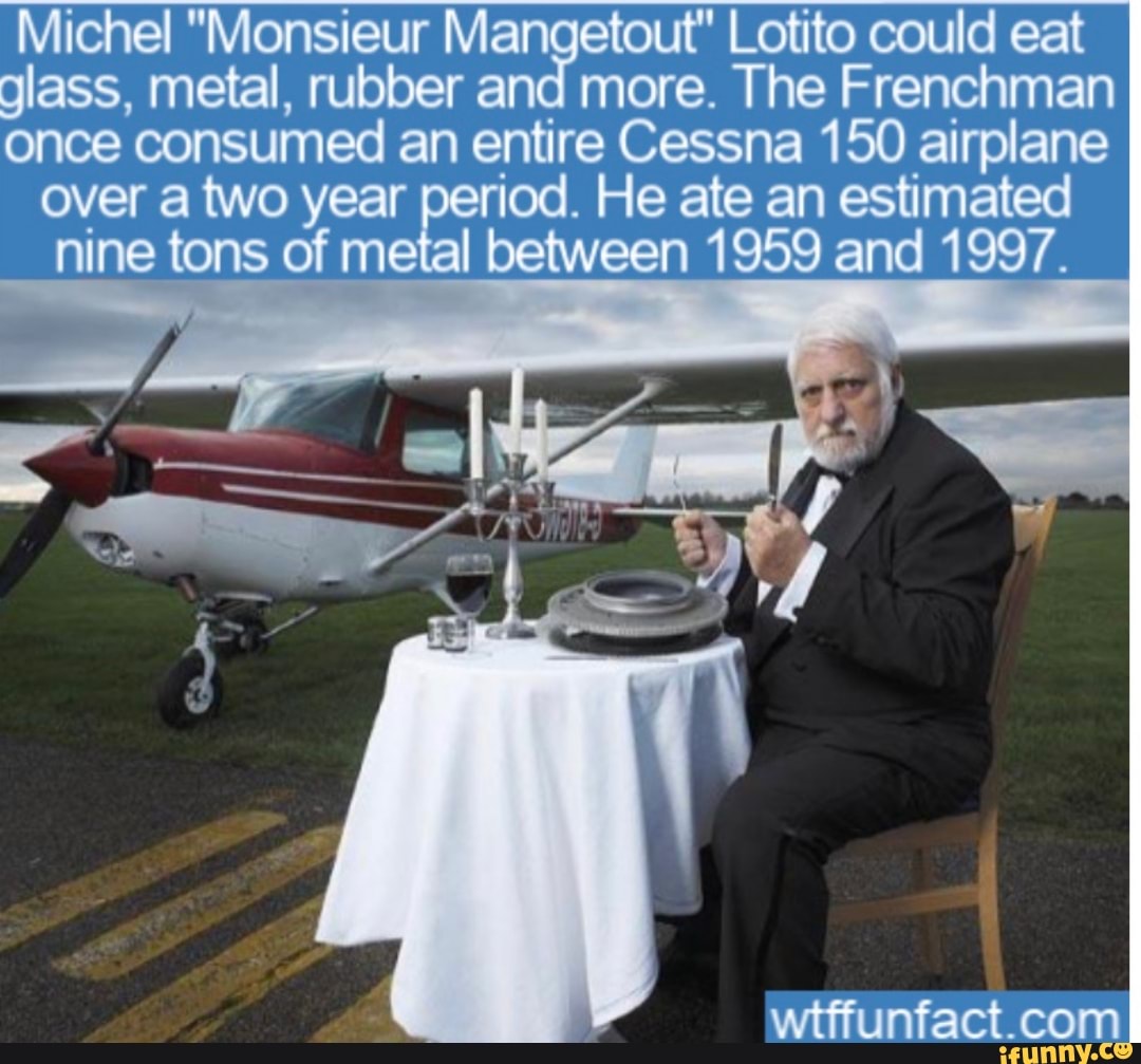 Michel "Monsieur M Lotito could eat
glass, metal, rubber and more. The Frenchman
once consumed an entire Cessna 150 airplane
over a two year period. He ate an estimated
nine tons of metal een 1959 and 1997.