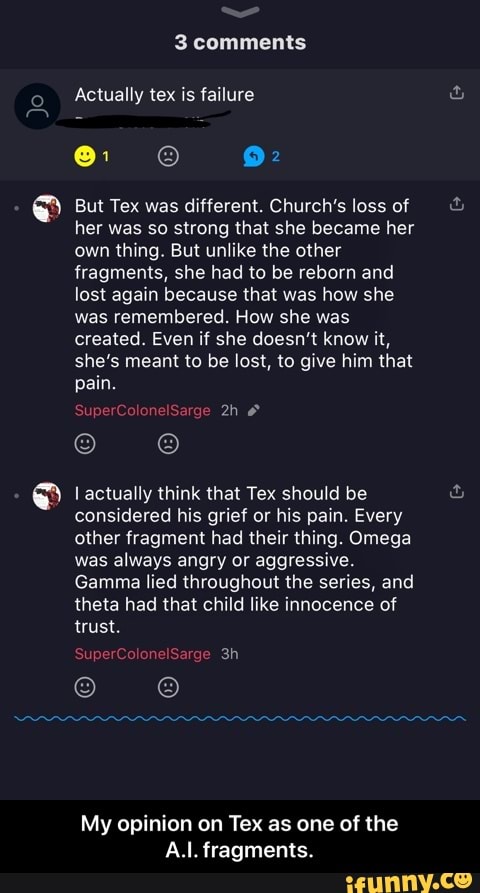 But Tex was different. Church’s loss of
her was so strong that she became her
ownihing.Butun1ikelhe other
fragments, she had to be reborn and
lost again because that was how she
was remembered. How she was
created. Even if she doesn’t know it,
she's meant to be lost, is give him that
pain.
lactuaily think that Tex should be
considered his grief or his pain. Every
other fragment had their thing. Omega
was always angry or aggressive.
Gamma lied throughout the series, and
theta had mat child like innocence of
trust.
My opinion on Tex as one of (he
A.I. fragments.
[a - My opinion on Tex as one of the A.I. fragments.