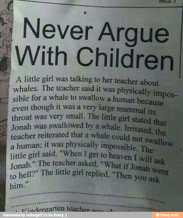 A little girl was talking to her
whales. The teacher said it was I
sible for a
whale to swallow a'
even
though it was a very
throat was very small. The
Jonah was
swallowed by ay
teacher reiterated that a
a
human; it was physically
little girl said, "When I get to
Jonah." The teacher asked, "W
to
hell?" The little girl replied,