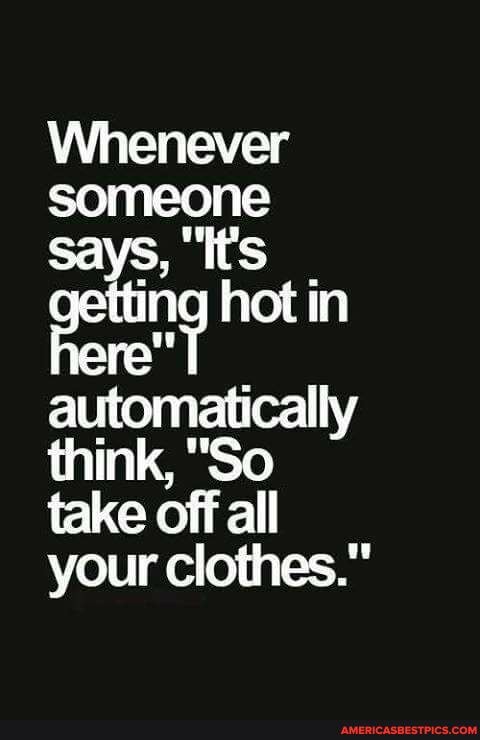 Whenever someone says, 'it's petting hot in ere" T automatically think, "So take off all your clothes."