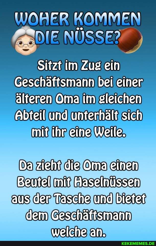 Sitzt im Zug ein
Geschäftsmann bei einer älteren Oma im gleichen
Abteil und unterhälf sich
mit ihr eine Weile.
Da zieht die Oma einen
Beufel mit Haselnüssen aus der Tasche und bietet dem Geschäftsmann welche an.