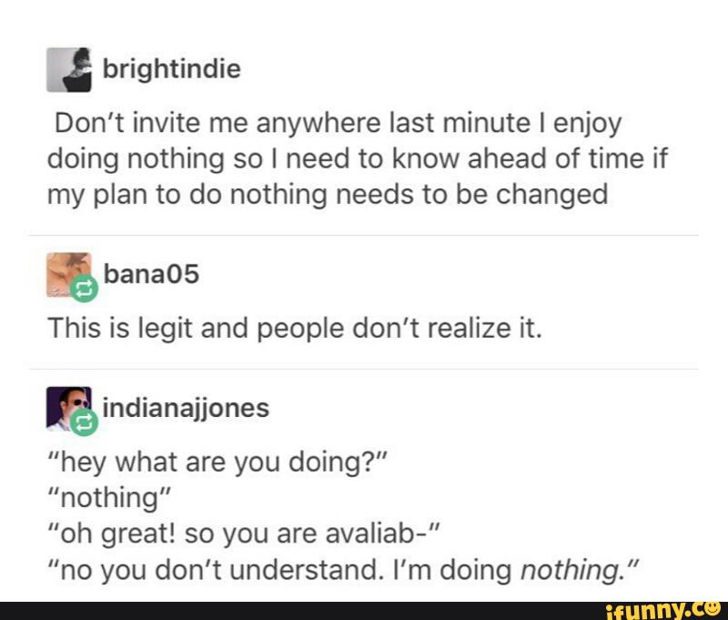 : brightindíe
Don't invite me anywhere last minute I enjoy
doing nothing so I need to know ahead of time if
my plan to do nothing needs to be changed
&
This is legit and people don’t realize it.
"hey what are you doing?"
“nothing"
”oh great! so you are avaliab-”
"no you don’t understand. I’m doing nothing.”