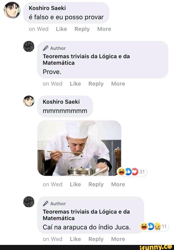 O Koshiro Saeki
é falso e eu posso provar
on Wed Like Reply More
Foe Tag
Teoremas triviais da Logica e da
Matematica
on Wed Like Reply More
Koshiro Saeki
Teoremas triviais da Lógica e da
Matemática
Caí na arapuca do índio Juca. Dur
on Wed Like Reply More