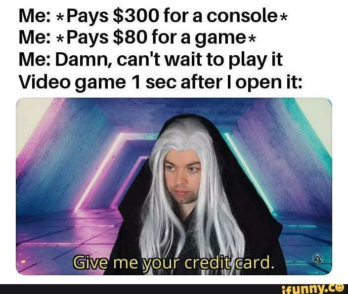 Me: "Pays $300 for a console"
Me: "Pays $80 for a gamex
Me: Damn, can't wait to play it
Video game 1 sec after open it: