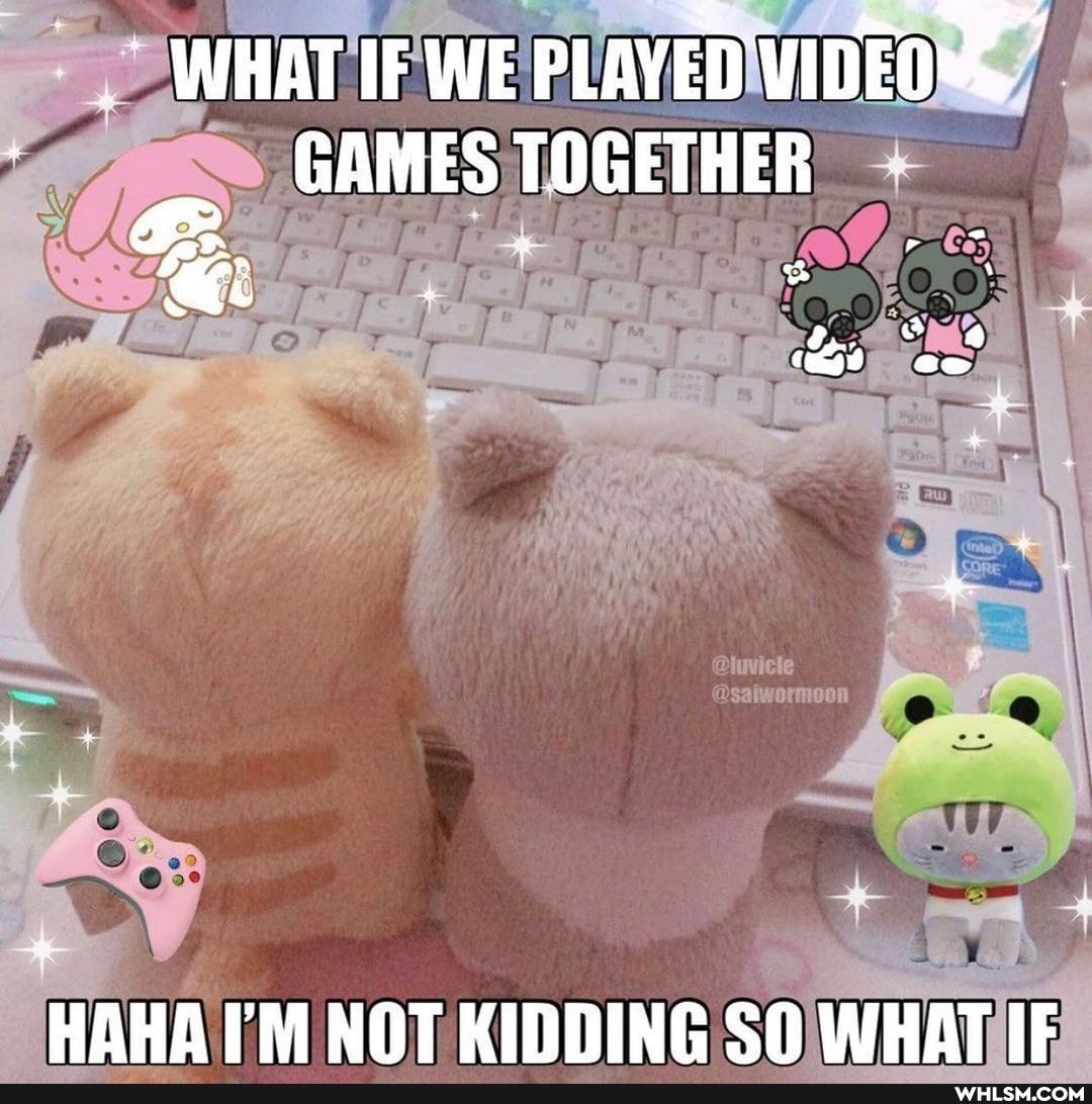 WHAT IF WE PLAYED WIDEOS
GAMES TOGETHER
HAHA TM NOT KIDDING SO WHAT IF