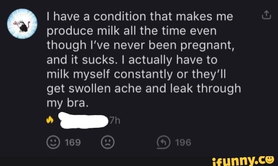 I have a condition that makes me produce milk all the time even though I've never been pregnant, and it sucks. I actually have to milk myself constantly or they'll get swollen ache and leak through my bra.