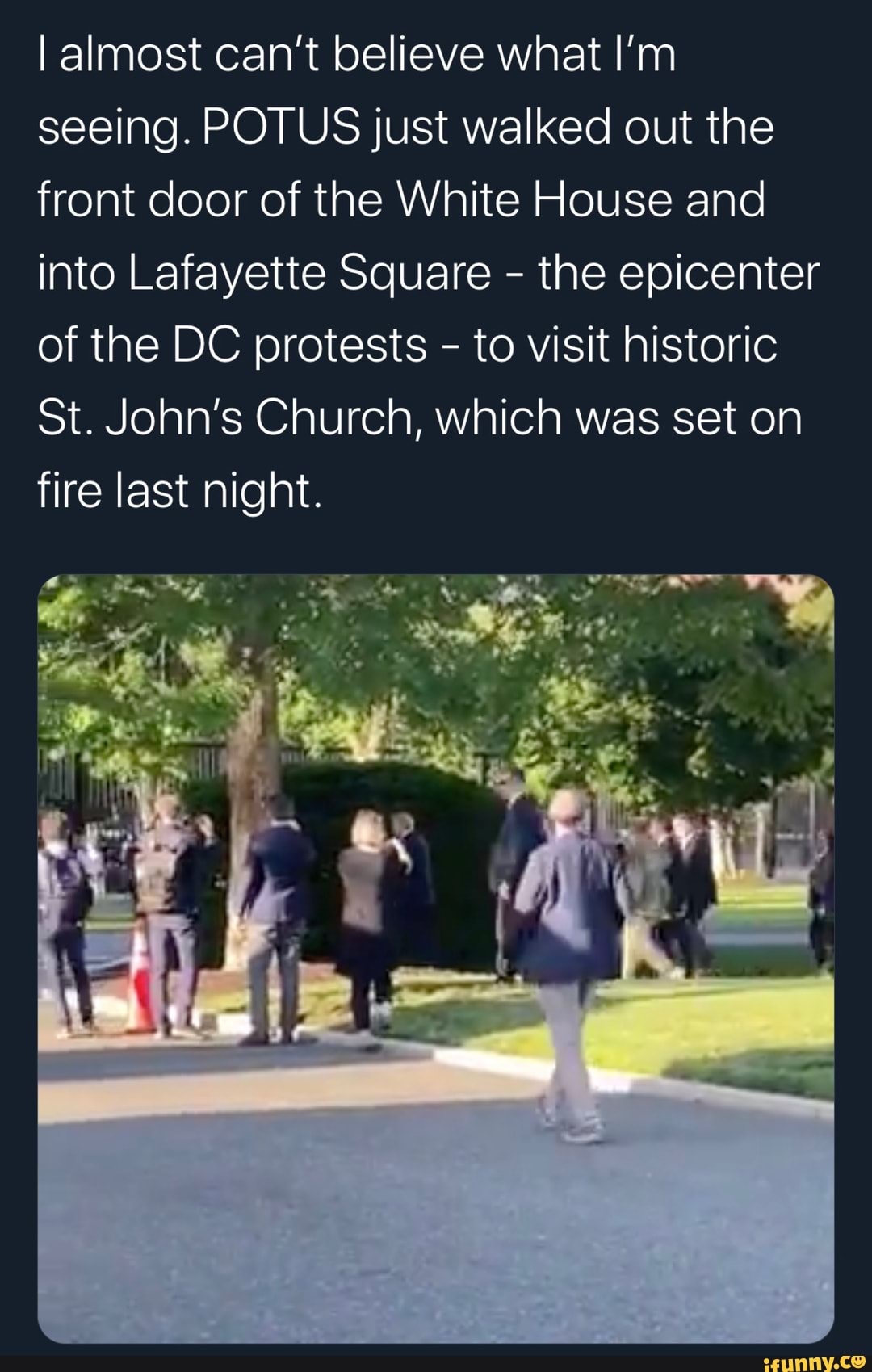 I almost can't believe what I'm
seeing. POTUS just walked out the
front door of the White House and
into Lafayette Square the epicenter
of the DC protests to visit historic
St. John's Church, which was set on
fire last night.