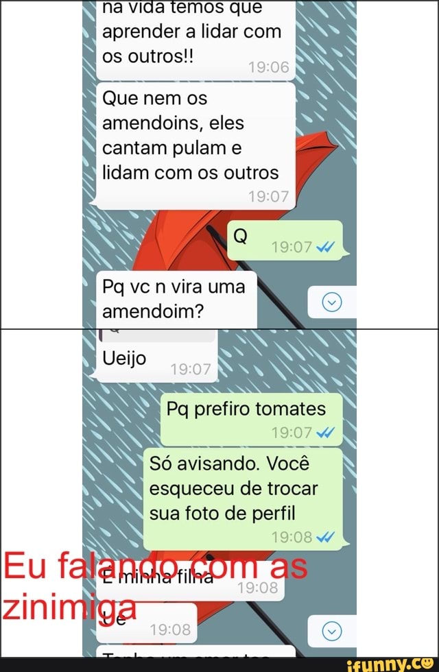 na vida temos que
aprender a lidar com
os outros!!
Que nem os
amendoins, eles
cantam pulam e
lidam com os outros
19:07
Pg ve n vira uma
amendoim?
Pq prefiro tomates
Pee Vocé
esqueceu de trocar
sua foto de perfil