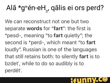 Ala *g*6n-eH,, qalis ei ors perd?
We can reconstruct not one but two separate words for "fart": the first is
*pesd-, meaning "to fart quietly"; the second is *perd-, which meant "to fart loudly". Russian is one of the languages that still retains both: to silently fart is to bzdet', while to do so audibly is to perdet'.