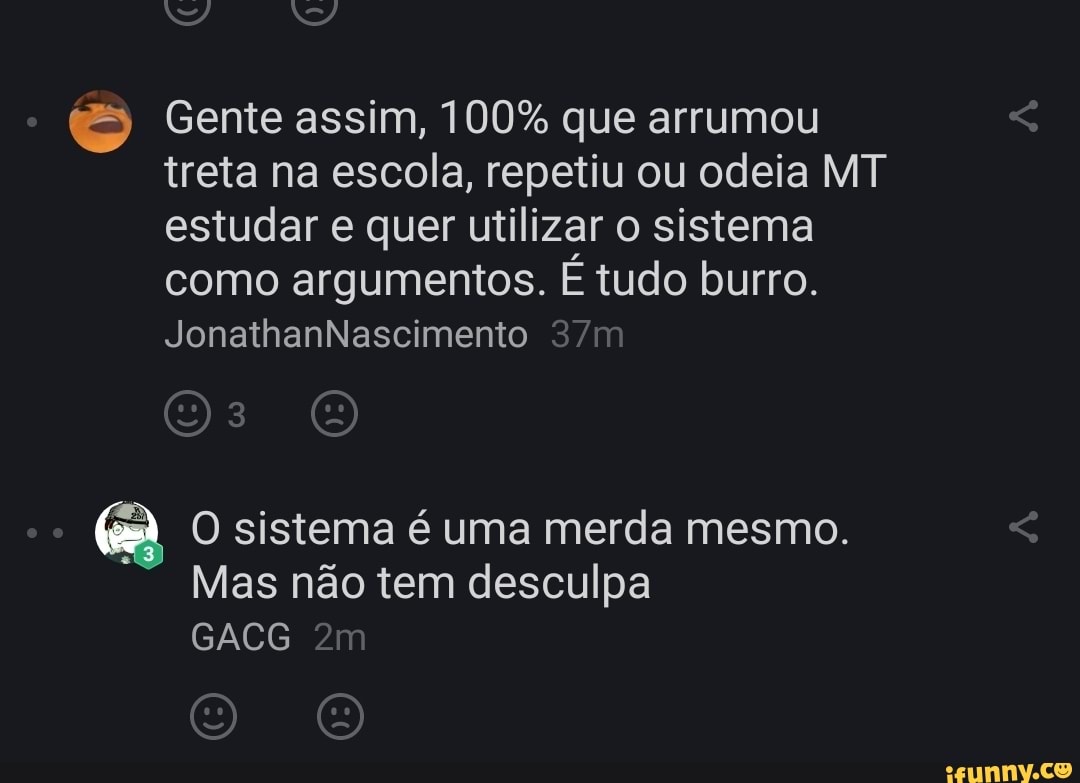 Gente assim, 100% que arrumou treta na escola, repetiu ou odeia MT estudar e quer utilizar o sistema como argumentos. É tudo burro.
JonathanNascimento
O sistema é uma merda mesmo.
Mas não tem desculpa
GACG