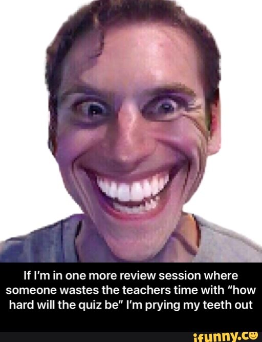 If I'm in one more review session where someone wastes the teachers time with "how hard will the quiz be" I'm prying my teeth out - If I’m in one more review session where someone wastes the teachers time with “how hard will the quiz be” I’m prying my teeth out