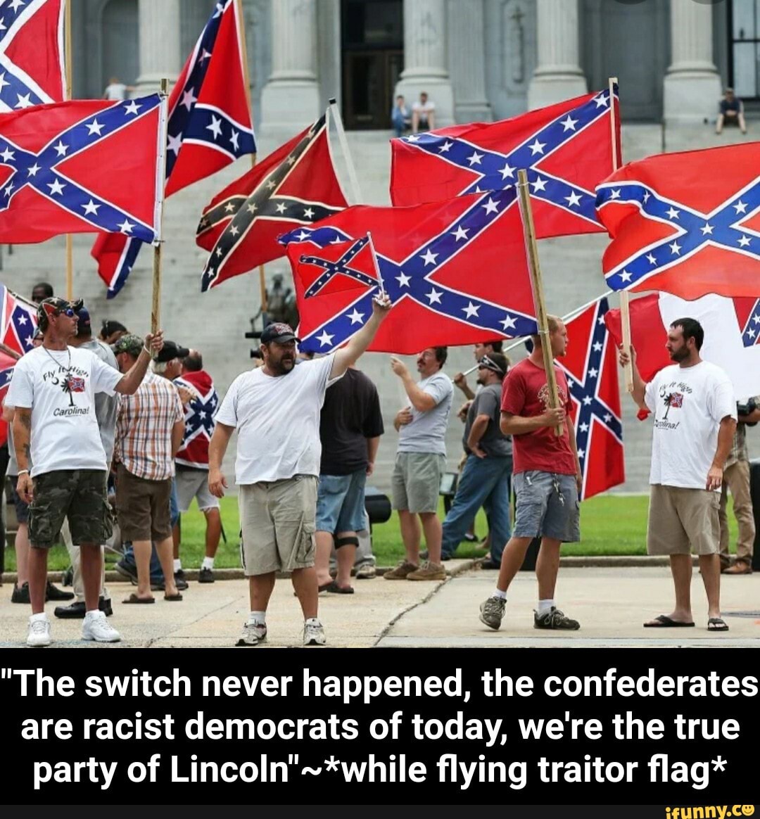 "The switch never happened, the confederates
are racist democrats of today, we're the true
party of Lincoln"-*while flying traitor flag* - "The switch never happened, the confederates are racist democrats of today, we're the true party of Lincoln"~*while flying traitor flag*