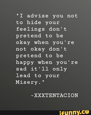 "I advise you not to hide your feelings don't pretend to be okay when you're not okay don't pretend to be happy when you're sad it'll only lead to your
Misery."
-XXXTENTACION