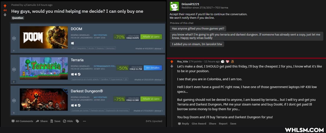 Posted by 14 hours ago Drizznita224
Redditor since 703 karma
Hey guys, would you mind helping me decide? I can only buy one
'Accept their request if you'd like to continue the conversation.
'Question We won't notify them if you decline.
Preview of this chat
DOOM Has anyone gifted you those games yet?
ESERUS FECHA GENERALS- DE LANZAMMENTO: MUY 13 POSTS -70% cos you know know. what? Happy I'm going to gift you terraria and darkest dungeon. If someone has already sent a copy, just let me
[FECHA DE LANZAMMENTO: 13 MAY 2016 -70% know. Happy early xmas buddy
= added you on steam, Im lancelot btw
[Snr [Ain Gemonioe 4152020 eae)
Terraria Roy Vela 174 points 11 hours ago @
RESERUS GENEUALEEXTREMADAMENTE 23500 Let's make a deal, I SHOULD get paid this friday, I'll buy the cheapest 2 for you, I know what it's like to be in your position.
Sipenmerea munds nado 257212019 Isee that you are in Colombia, and Iam too.
Hell I don't even have a good PC right now, I have one of those government laptops HP 430 low
Darkest specs...
ESERASGENERALES_ MU PosTHAS
FECHA DE LANZAMENTO: 19 ENE 2016 ~75% cos 12-500 But gaming should not be denied to anyone, I am biased by terraria... but I will try and get you
Terraria and Darkest Dungeon, PM me your steam name and buy DooM, if I dont get paid Ill
borrow some money to buy them for you...
Combat por tros [Fata de mazoas) 171072020
You buy Doom and ill buy Terraria and Darkest Dungeon for you!
GOComments Share Save Upvoted