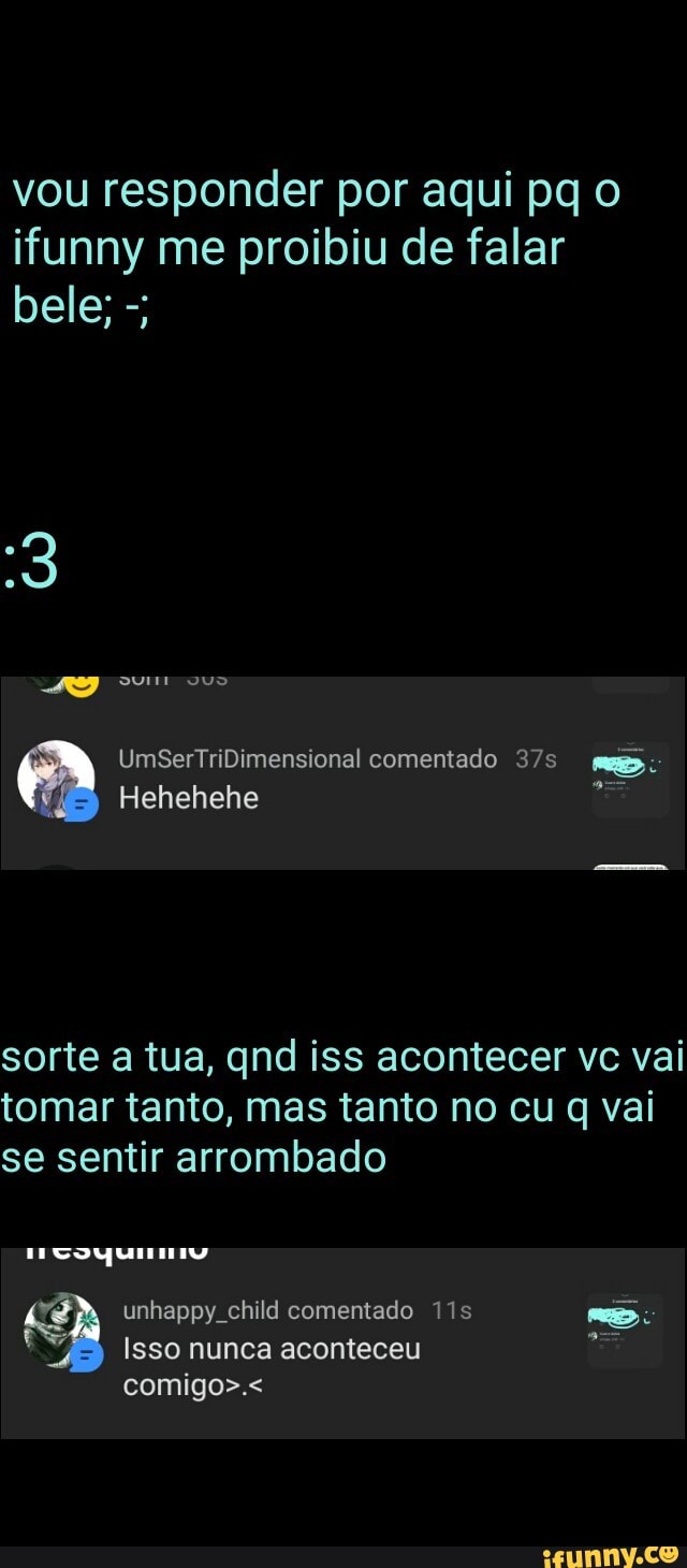 vou responder por aqui pq o
ifunny me proibiu de falar
sorte a tua, qnd iss acontecer vc vai
tomar tanto, mas tanto no cu q vai
se sentir arrombado
Isso nunca aconteceu E i