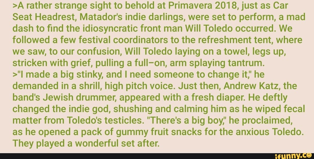 >A rather strange sight to behold at Primavera 2018, just as Car
Seat Headrest, Matador's indie darlings, were set to perform, a mad
dash to find the idiosyncratic front man Will Toledo occurred. We
followed a few festival coordinators to the refreshment tent, where
we saw, to our confusion, Will Toledo laying on a towel, legs up,
stricken with grief, pulling a full-on, arm splaying tantrum.
>"I made a big stinky, and I need someone to change it,' he
demanded in
a
shrill, high pitch voice. Just then, Andrew Katz, the
band's Jewish drummer, appeared with a fresh diaper. He deftly
changed the indie god, shushing and calming him as he wiped fecal
matter from Toledo's testicles. "There's a big boy,' he proclaimed,
as he opened a pack of gummy fruit snacks for the anxious Toledo.
They played a wonderful set after.