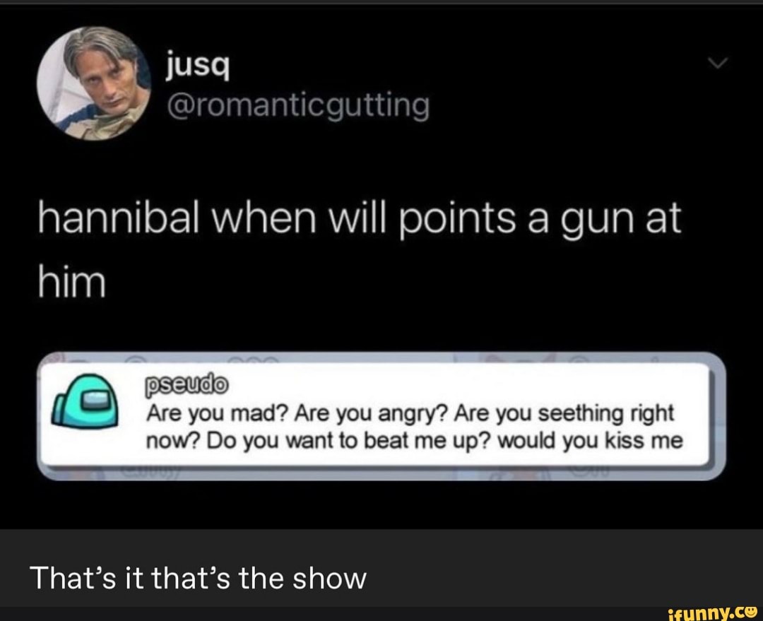 icgutting
hannibal when will points a gun at him
Are you mad? Are you angry? Are you seething right
now? Do you want to beat me up? would you kiss me
That's it that's the show
