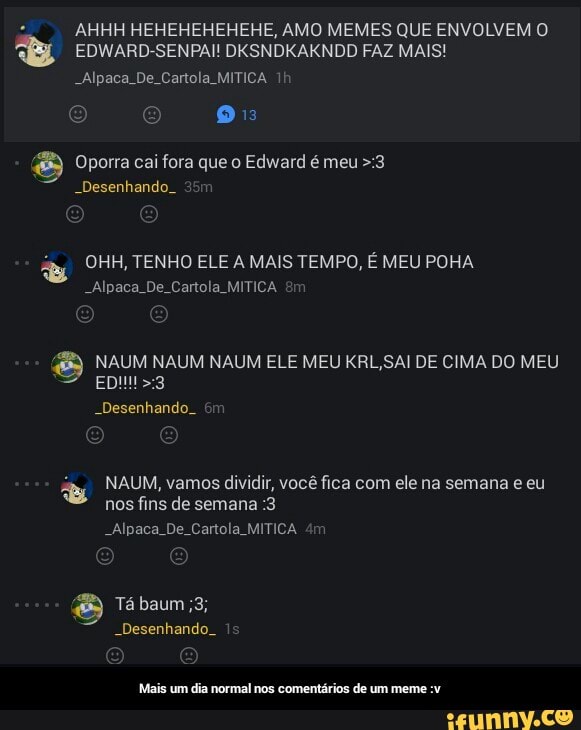 AHHH HEHEHEHEHEHE, AMO MEMES QUE ENVOLVEM O
A EDWARD-SENPAI! DXSNDKAKNDD FAZ MAIS! Oporra cai fora que o Edward é meu >:3
-Desenhando. 35m
E) NAUM NAUM NAUM ELE MEU KRL,SAI DE CIMA DO MEU
E NAUM, vamos dividir, você fica com ele na semana e eu
nos fins de semana :3
"Alpaca De. Cartola MITICA 4m
Mais um dia normal nos comentários de um meme :v - Mais um dia normal nos comentários de um meme :v