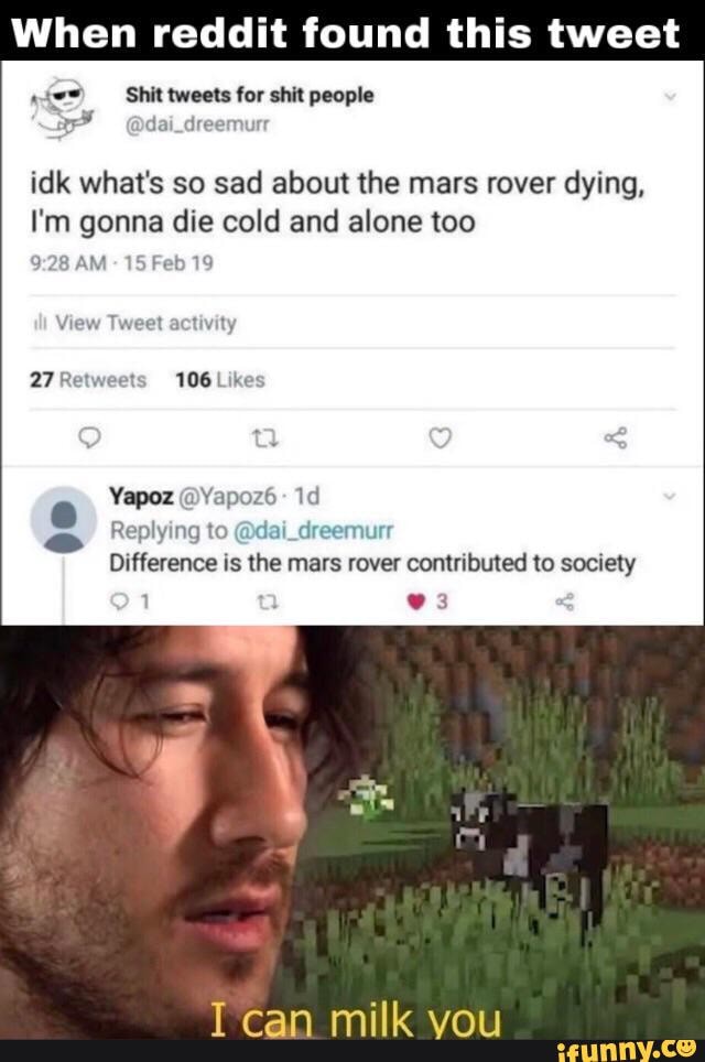 en reddit found this tweet
Shit tweets for shit people
dai_dreemurr
idk what's so sad about the mars rover dying,
I'm gonna die cold and alone too
AM - 15 Feb 19
Yapoz @Yapoz6-
Replying to @dai_dreemurr
Difference is the mars rover contributed to society
1 3