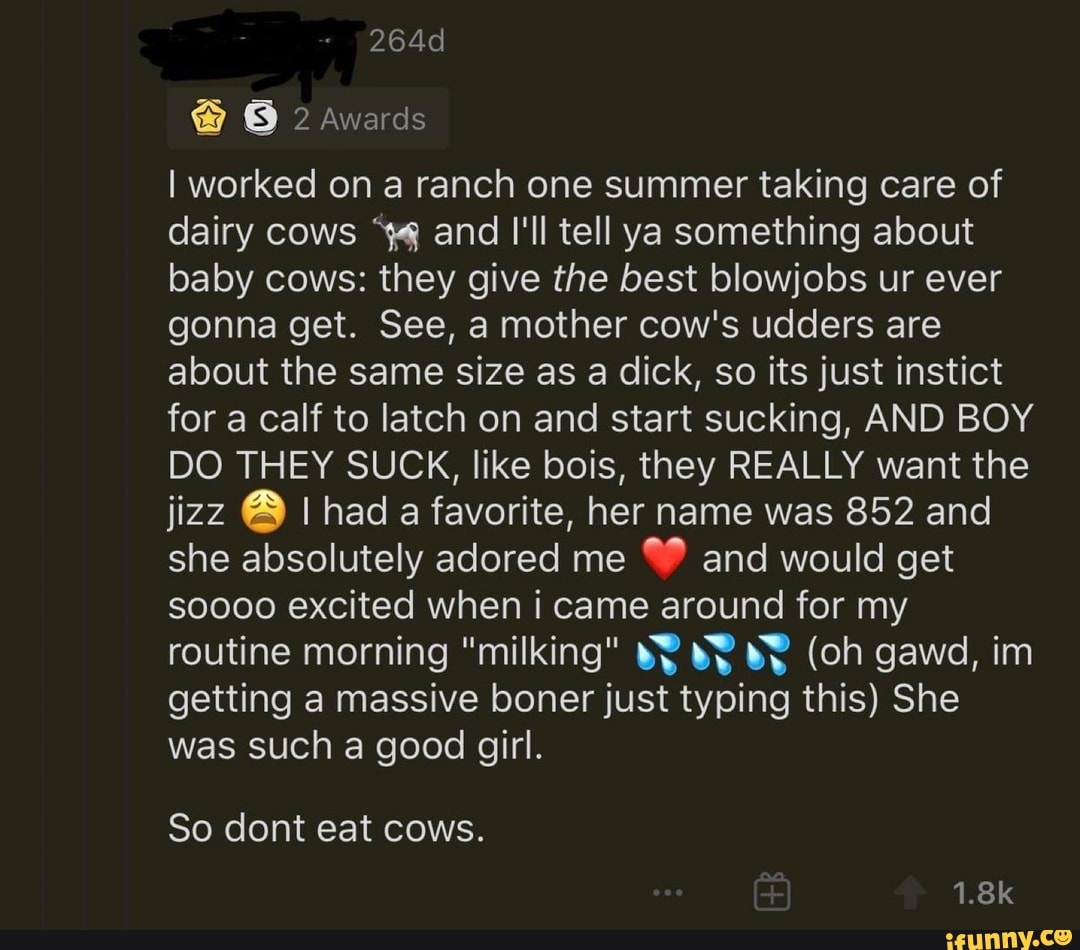I worked on a ranch one summer taking care of
dairy cows "44 and I'll tell ya something about
baby cows: they give the best blowjobs ur ever
gonna get. See, a mother cow's udders are
about the same size as a dick, so its just instict
for a calf to latch on and start sucking, AND BOY
DO THEY SUCK, like bois, they REALLY want the
jizz ® I had a favorite, her name was 852 and
she absolutely adored me
W® and would get
soooo excited when i came around for my
routine morning "milking" ¥Y BY BY (oh gawd, im
getting a massive boner just typing this) She
was such a good girl.
So dont eat cows.