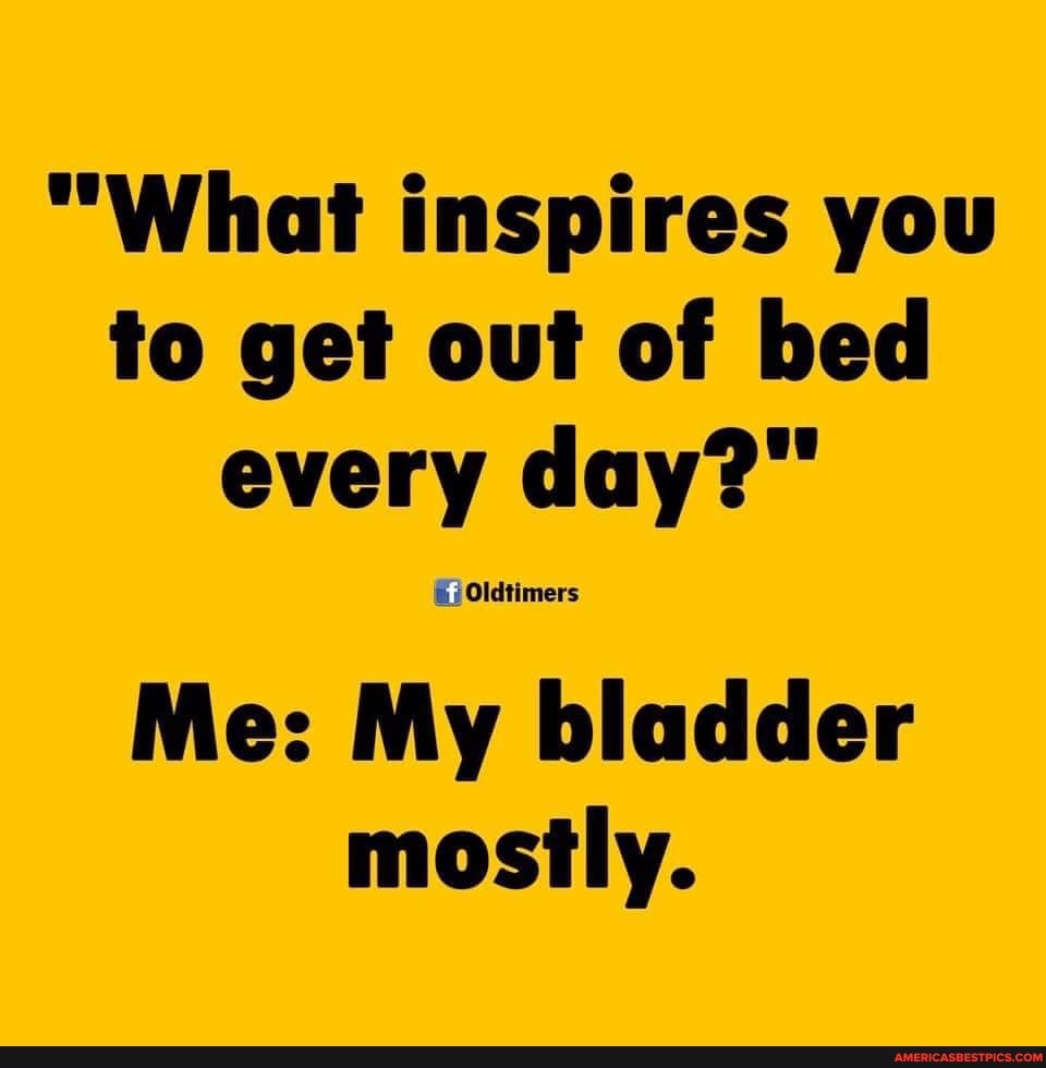 "What inspires you to get out of bed every day?"
Me: My bladder mostly.