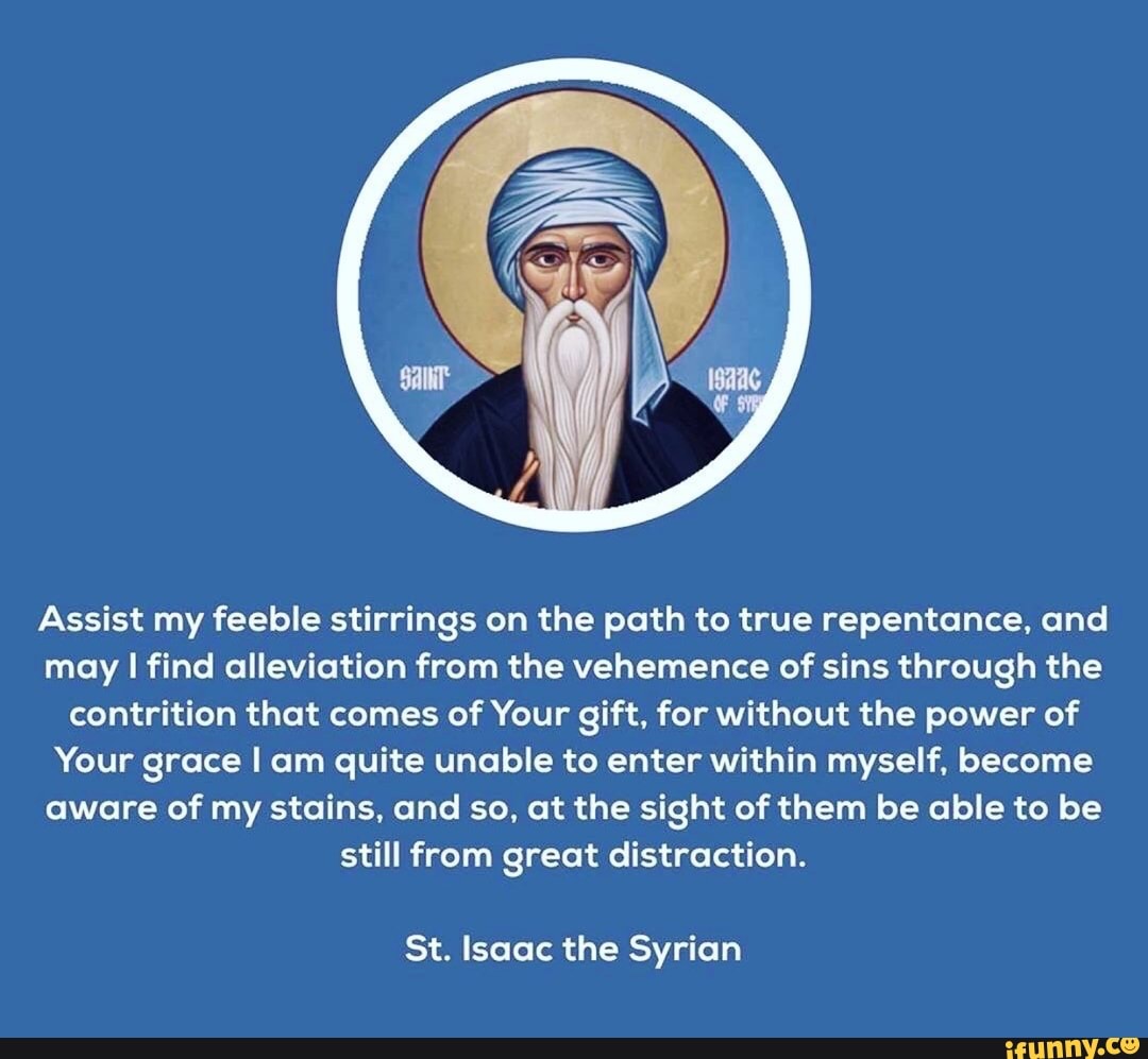 Assist my feeble stirrings on the path to true repentance, and
may I find alleviation from the vehemence of sins through the
contrition that comes of Your gift, for without the power of
Your grace I am quite unable to enter within myself, become
aware of my stains, and so, at the sight of them be able to be
still from great distraction.
St. Isaac the Syrian