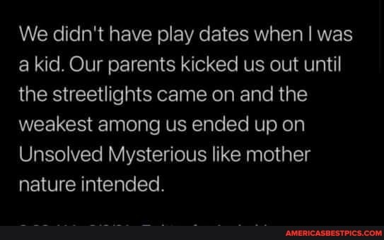 We didn't have play dates when I was a kid. Our parents kicked us out until the streetlights came on and the weakest among us ended up on
Unsolved Mysterious like mother nature intended.