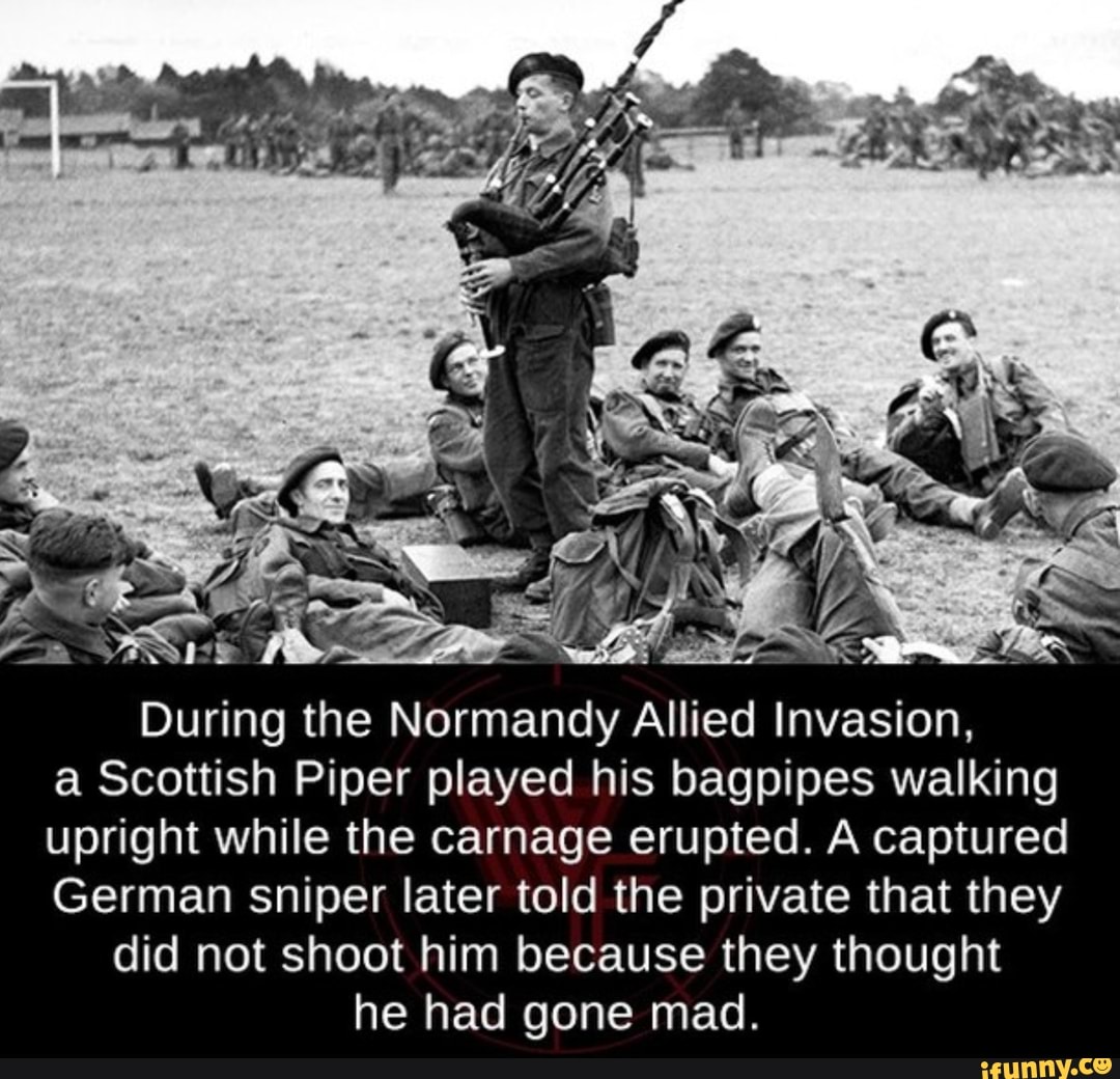 During the Normandy Allied Invasion, a Scottish Piper played his bagpipes walking upright while the carnage erupted. A captured
German Sniper later told the private that they did not shoot him because they thought he had gone mad.