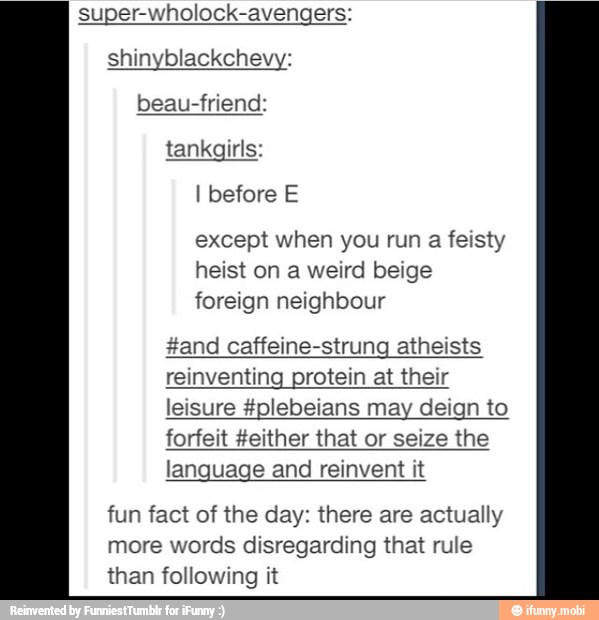 super-wholock-avengers:
I before E
except when you run a feisty
heist on a weird beige
foreign neighbour
#and caffeine-strung atheists
reinventing protein at their
leisure #plebeians may deign to
forfeit #either that or seize the
language and reinvent it
fun fact of the day: there are actually
more words disregarding that rule
than following it