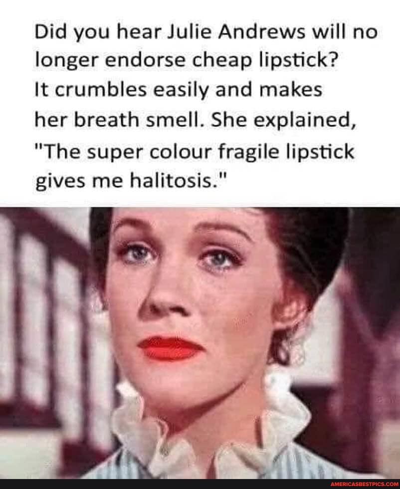 Did you hear Julie Andrews will no longer endorse cheap lipstick?
It crumbles easily and makes
her breath smell. She explained,
"The super colour fragile lipstick gives me halitosis."
